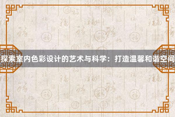 探索室内色彩设计的艺术与科学：打造温馨和谐空间